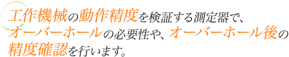 工作機械の動作精度を検証する測定器で、オーバーホールの必要性や、オーバーホール後の精度確認を行います。